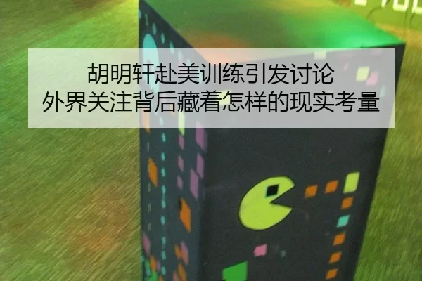 胡明轩赴美训练引发讨论 外界关注背后藏着怎样的现实考量